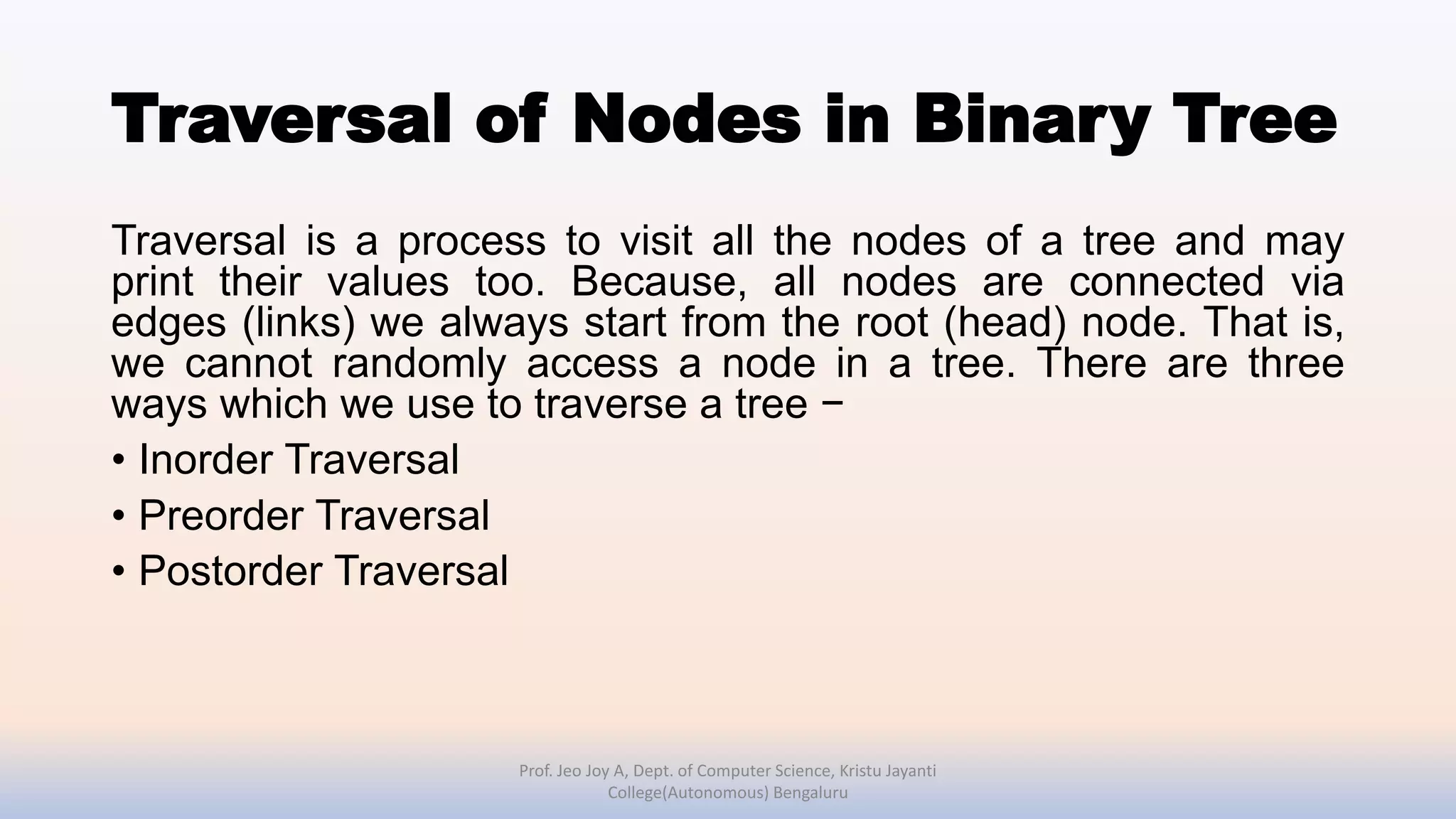 Traversal of Nodes in Binary Tree
Traversal is a process to visit all the nodes of a tree and may
print their values too. Because, all nodes are connected via
edges (links) we always start from the root (head) node. That is,
we cannot randomly access a node in a tree. There are three
ways which we use to traverse a tree −
• Inorder Traversal
• Preorder Traversal
• Postorder Traversal
Prof. Jeo Joy A, Dept. of Computer Science, Kristu Jayanti
College(Autonomous) Bengaluru
 
