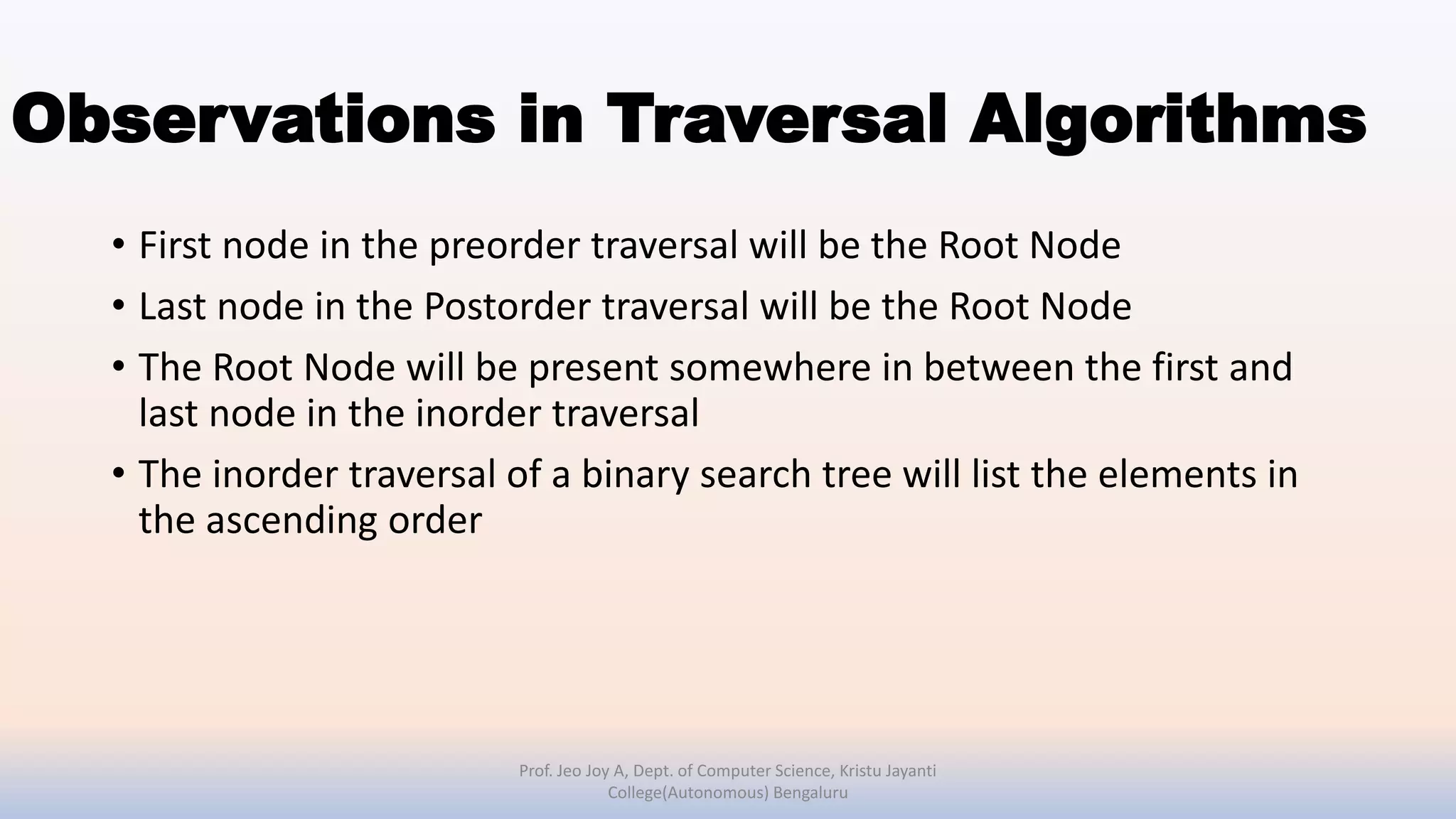 Observations in Traversal Algorithms
• First node in the preorder traversal will be the Root Node
• Last node in the Postorder traversal will be the Root Node
• The Root Node will be present somewhere in between the first and
last node in the inorder traversal
• The inorder traversal of a binary search tree will list the elements in
the ascending order
Prof. Jeo Joy A, Dept. of Computer Science, Kristu Jayanti
College(Autonomous) Bengaluru
 