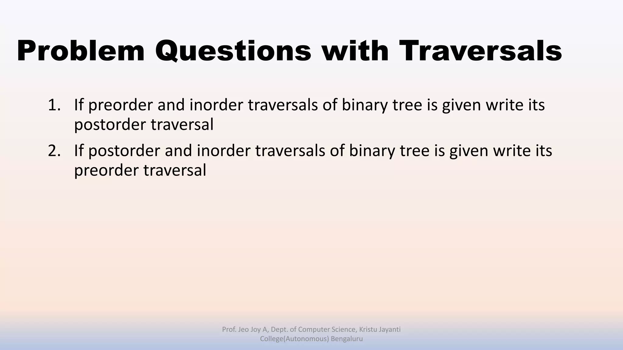 Problem Questions with Traversals
1. If preorder and inorder traversals of binary tree is given write its
postorder traversal
2. If postorder and inorder traversals of binary tree is given write its
preorder traversal
Prof. Jeo Joy A, Dept. of Computer Science, Kristu Jayanti
College(Autonomous) Bengaluru
 