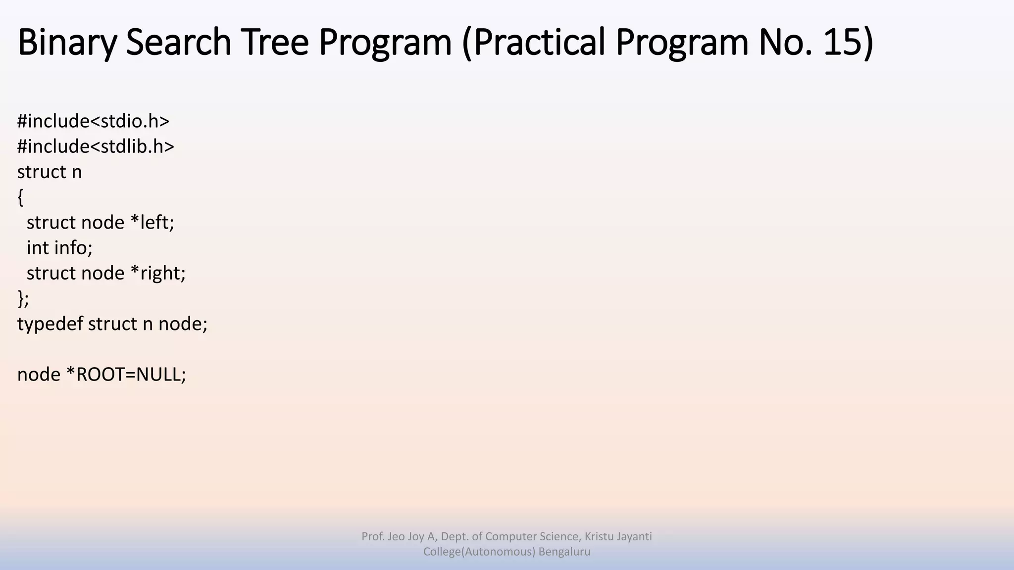 Binary Search Tree Program (Practical Program No. 15)
#include<stdio.h>
#include<stdlib.h>
struct n
{
struct node *left;
int info;
struct node *right;
};
typedef struct n node;
node *ROOT=NULL;
Prof. Jeo Joy A, Dept. of Computer Science, Kristu Jayanti
College(Autonomous) Bengaluru
 