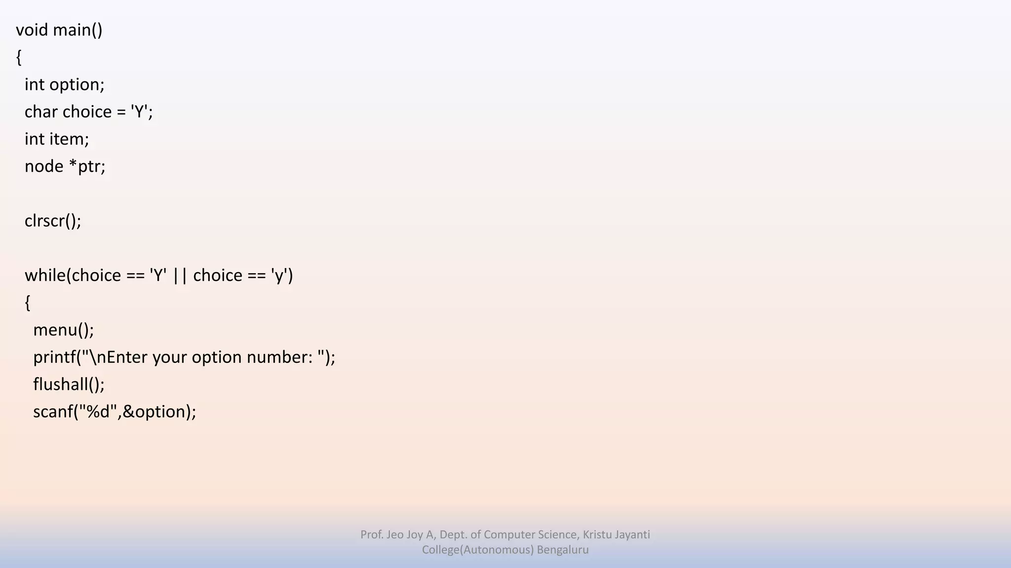 void main()
{
int option;
char choice = 'Y';
int item;
node *ptr;
clrscr();
while(choice == 'Y' || choice == 'y')
{
menu();
printf("nEnter your option number: ");
flushall();
scanf("%d",&option);
Prof. Jeo Joy A, Dept. of Computer Science, Kristu Jayanti
College(Autonomous) Bengaluru
 