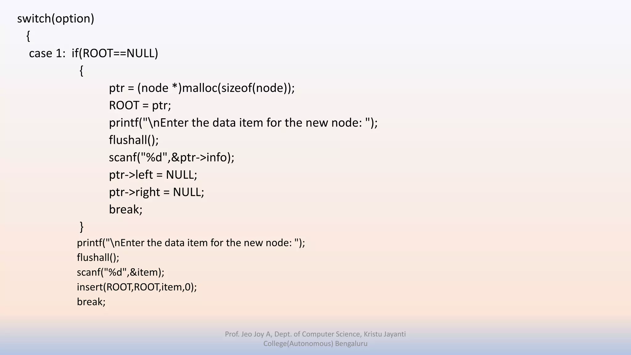 switch(option)
{
case 1: if(ROOT==NULL)
{
ptr = (node *)malloc(sizeof(node));
ROOT = ptr;
printf("nEnter the data item for the new node: ");
flushall();
scanf("%d",&ptr->info);
ptr->left = NULL;
ptr->right = NULL;
break;
}
printf("nEnter the data item for the new node: ");
flushall();
scanf("%d",&item);
insert(ROOT,ROOT,item,0);
break;
Prof. Jeo Joy A, Dept. of Computer Science, Kristu Jayanti
College(Autonomous) Bengaluru
 