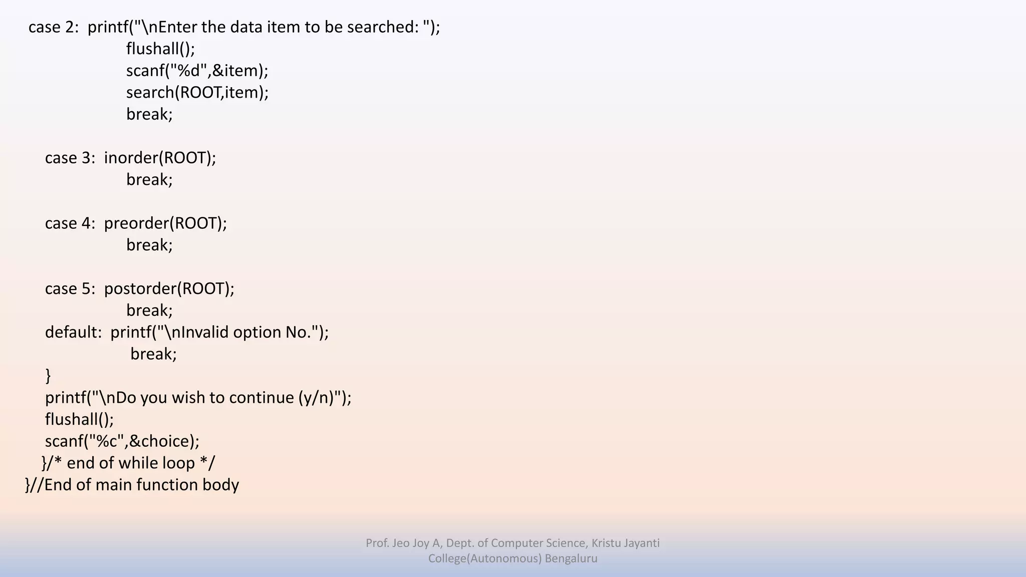 case 2: printf("nEnter the data item to be searched: ");
flushall();
scanf("%d",&item);
search(ROOT,item);
break;
case 3: inorder(ROOT);
break;
case 4: preorder(ROOT);
break;
case 5: postorder(ROOT);
break;
default: printf("nInvalid option No.");
break;
}
printf("nDo you wish to continue (y/n)");
flushall();
scanf("%c",&choice);
}/* end of while loop */
}//End of main function body
Prof. Jeo Joy A, Dept. of Computer Science, Kristu Jayanti
College(Autonomous) Bengaluru
 