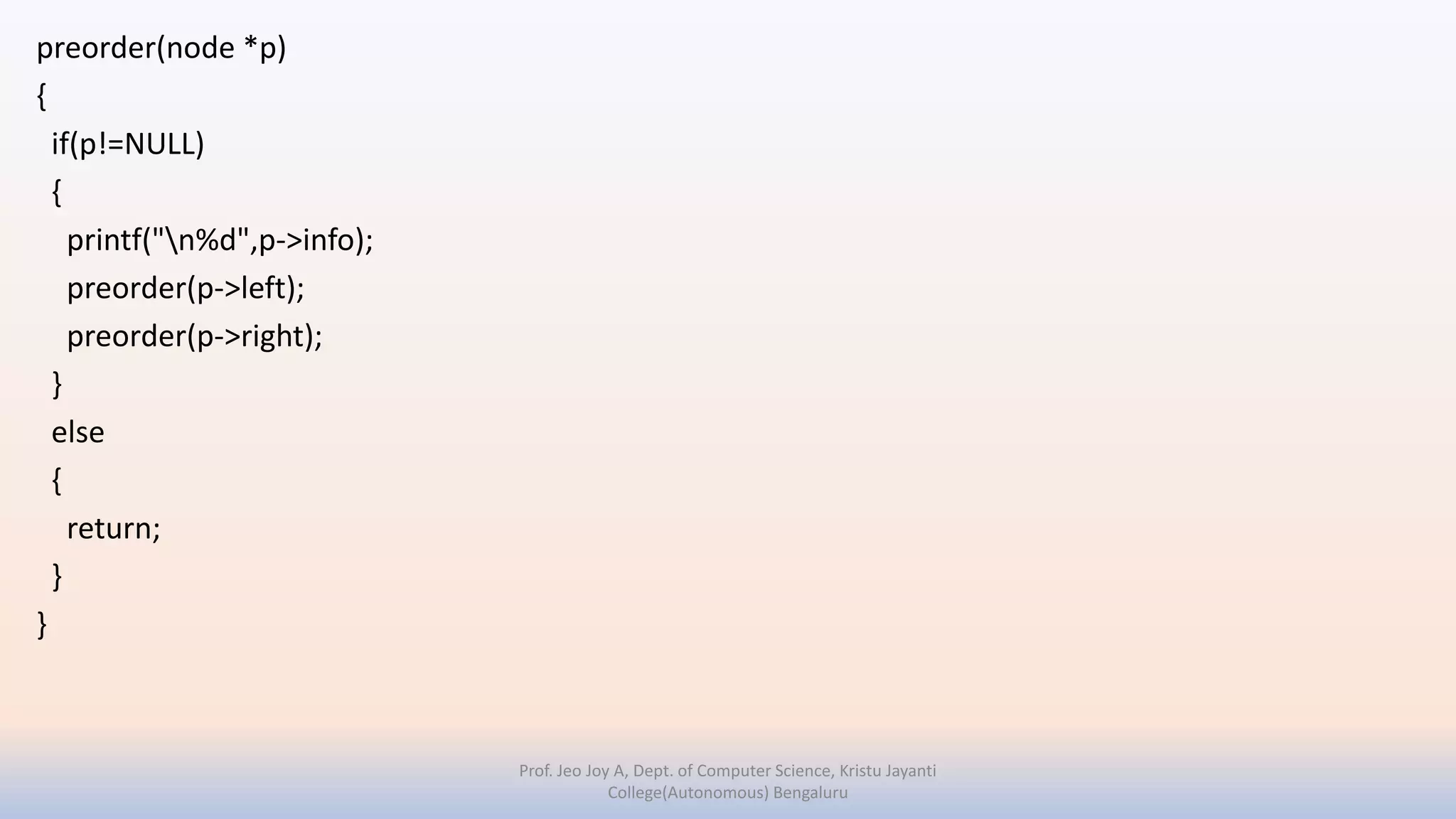 preorder(node *p)
{
if(p!=NULL)
{
printf("n%d",p->info);
preorder(p->left);
preorder(p->right);
}
else
{
return;
}
}
Prof. Jeo Joy A, Dept. of Computer Science, Kristu Jayanti
College(Autonomous) Bengaluru
 
