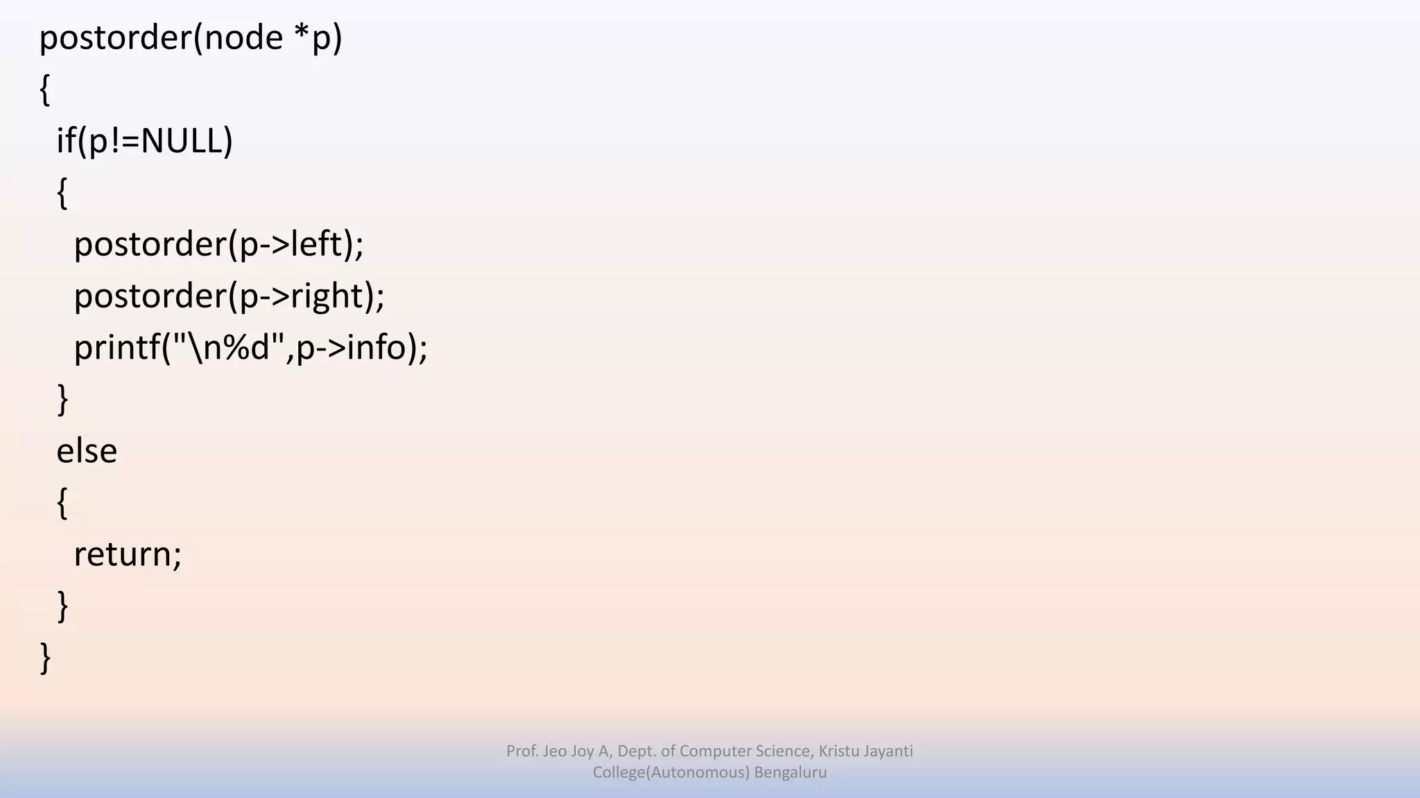 postorder(node *p)
{
if(p!=NULL)
{
postorder(p->left);
postorder(p->right);
printf("n%d",p->info);
}
else
{
return;
}
}
Prof. Jeo Joy A, Dept. of Computer Science, Kristu Jayanti
College(Autonomous) Bengaluru
 