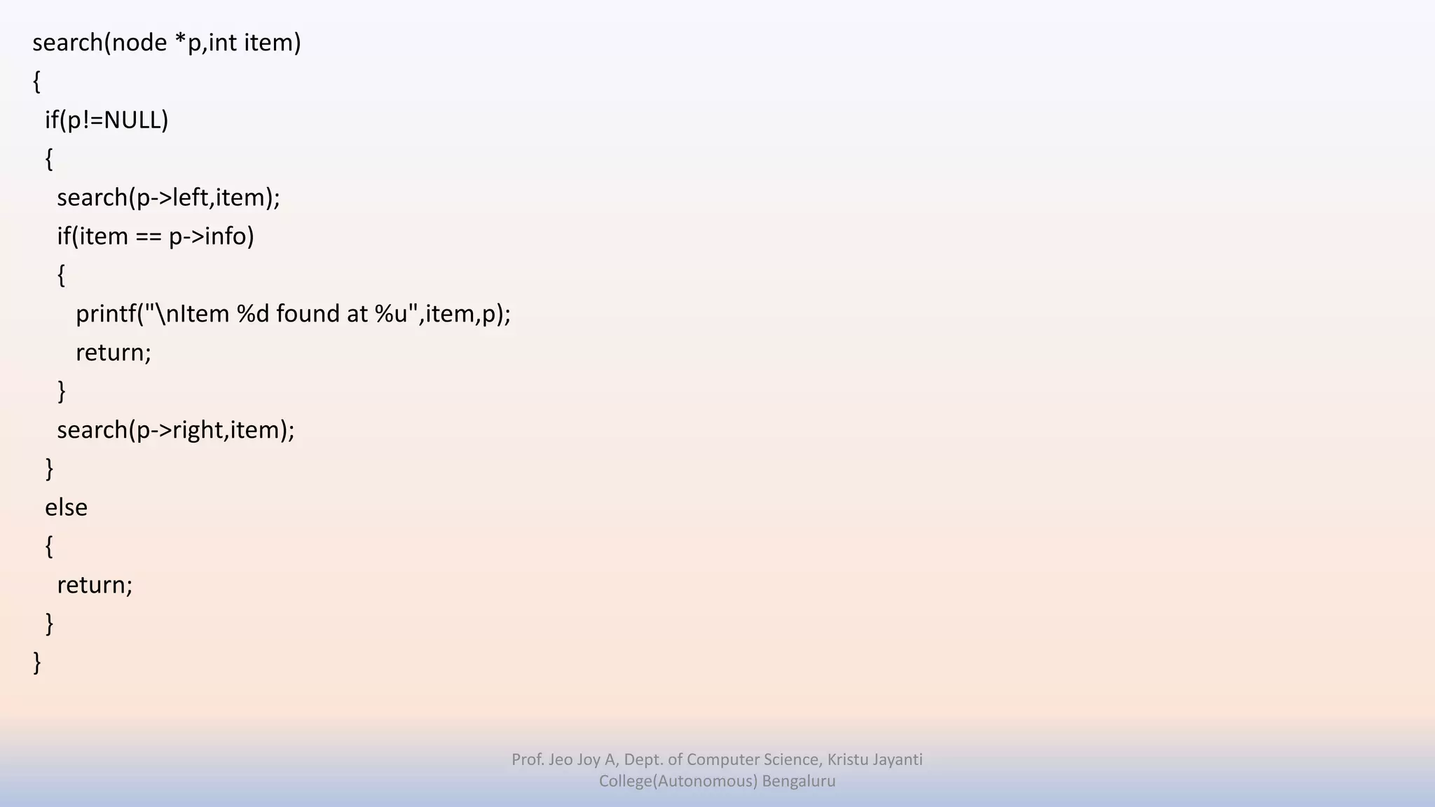 search(node *p,int item)
{
if(p!=NULL)
{
search(p->left,item);
if(item == p->info)
{
printf("nItem %d found at %u",item,p);
return;
}
search(p->right,item);
}
else
{
return;
}
}
Prof. Jeo Joy A, Dept. of Computer Science, Kristu Jayanti
College(Autonomous) Bengaluru
 