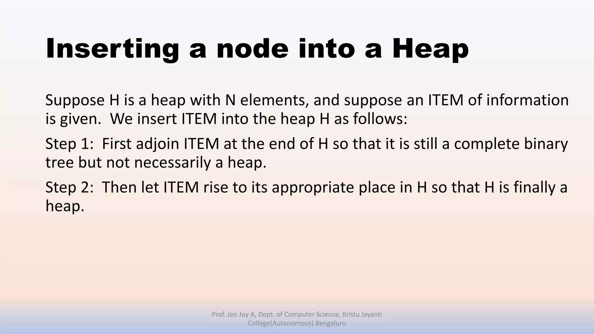 Inserting a node into a Heap
Suppose H is a heap with N elements, and suppose an ITEM of information
is given. We insert ITEM into the heap H as follows:
Step 1: First adjoin ITEM at the end of H so that it is still a complete binary
tree but not necessarily a heap.
Step 2: Then let ITEM rise to its appropriate place in H so that H is finally a
heap.
Prof. Jeo Joy A, Dept. of Computer Science, Kristu Jayanti
College(Autonomous) Bengaluru
 