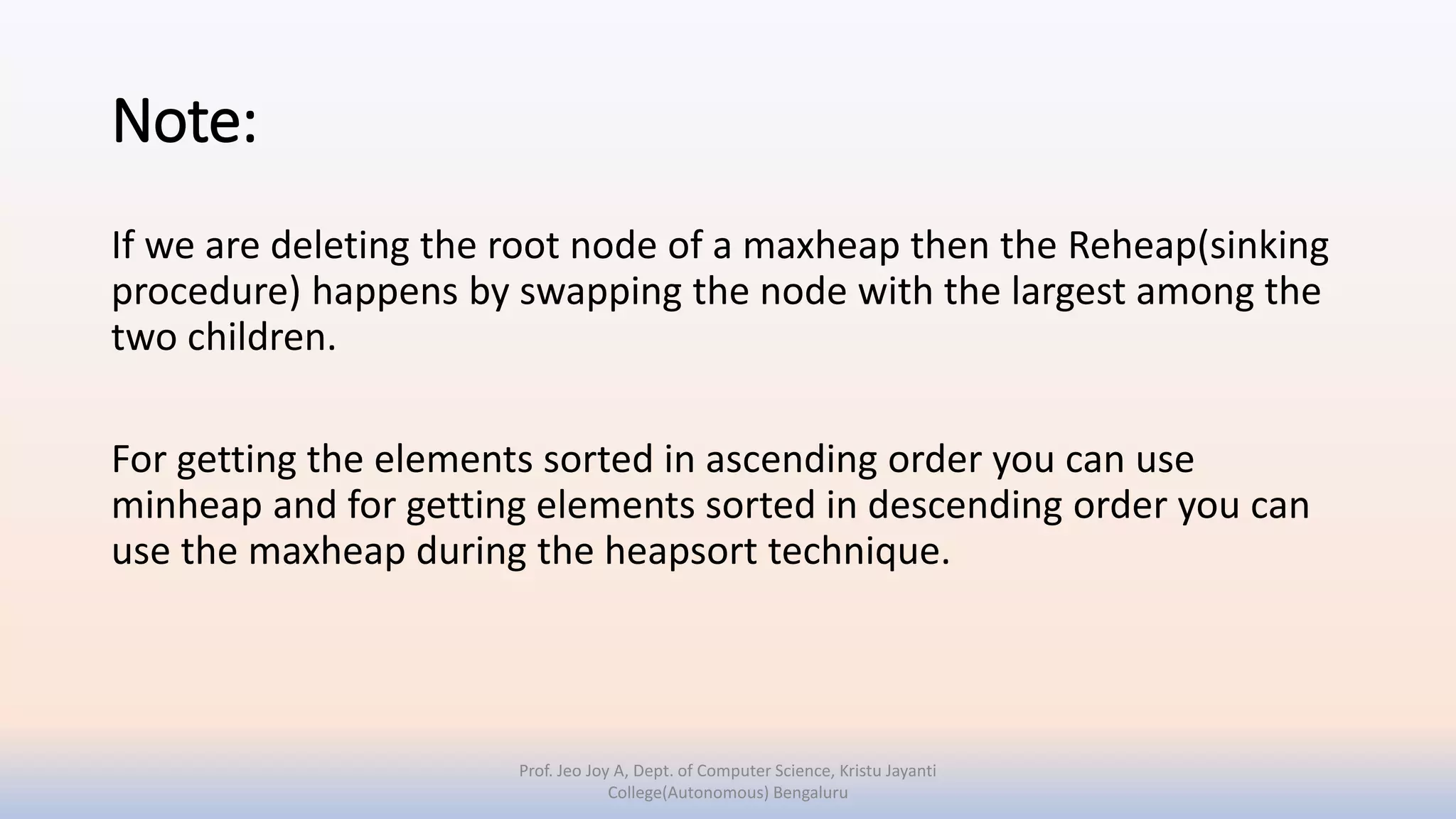 Note:
If we are deleting the root node of a maxheap then the Reheap(sinking
procedure) happens by swapping the node with the largest among the
two children.
For getting the elements sorted in ascending order you can use
minheap and for getting elements sorted in descending order you can
use the maxheap during the heapsort technique.
Prof. Jeo Joy A, Dept. of Computer Science, Kristu Jayanti
College(Autonomous) Bengaluru
 