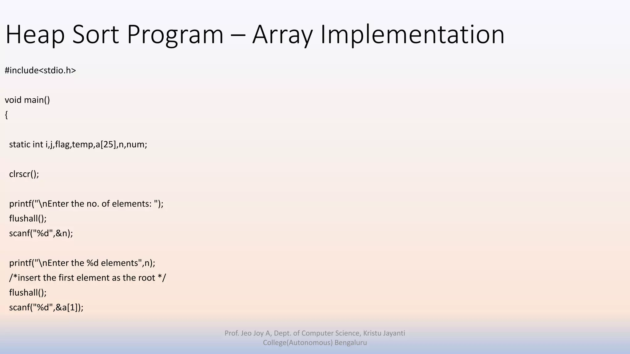 Heap Sort Program – Array Implementation
#include<stdio.h>
void main()
{
static int i,j,flag,temp,a[25],n,num;
clrscr();
printf("nEnter the no. of elements: ");
flushall();
scanf("%d",&n);
printf("nEnter the %d elements",n);
/*insert the first element as the root */
flushall();
scanf("%d",&a[1]);
Prof. Jeo Joy A, Dept. of Computer Science, Kristu Jayanti
College(Autonomous) Bengaluru
 