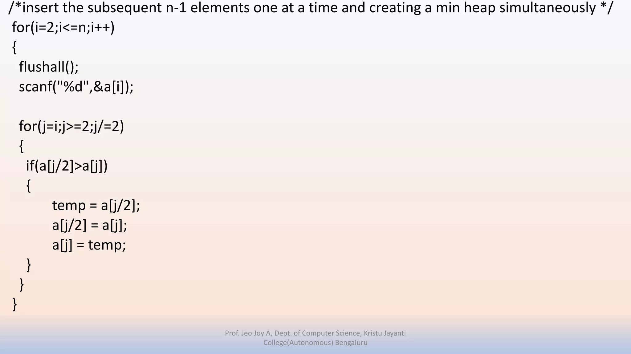/*insert the subsequent n-1 elements one at a time and creating a min heap simultaneously */
for(i=2;i<=n;i++)
{
flushall();
scanf("%d",&a[i]);
for(j=i;j>=2;j/=2)
{
if(a[j/2]>a[j])
{
temp = a[j/2];
a[j/2] = a[j];
a[j] = temp;
}
}
}
Prof. Jeo Joy A, Dept. of Computer Science, Kristu Jayanti
College(Autonomous) Bengaluru
 