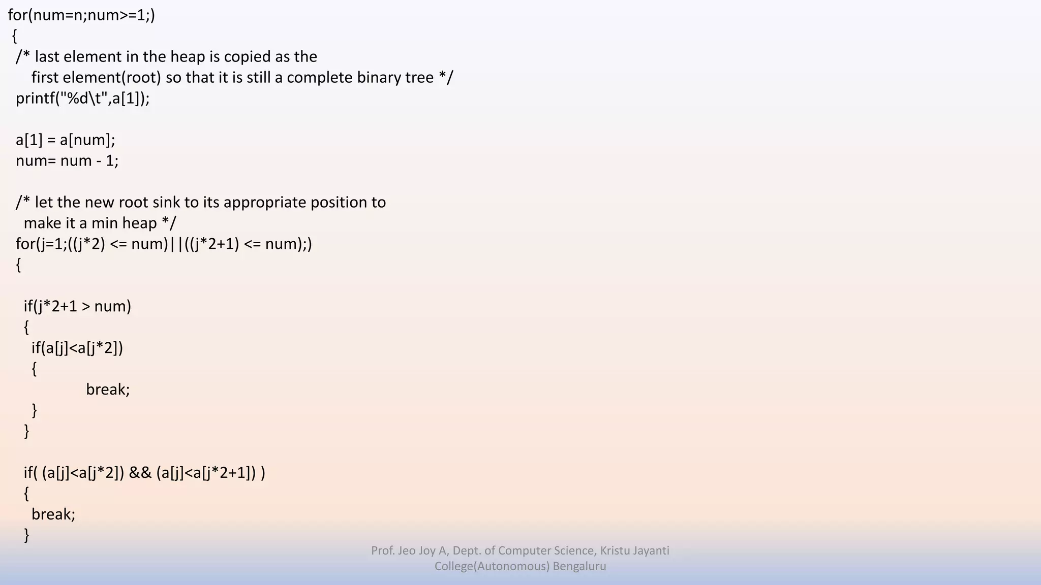 Prof. Jeo Joy A, Dept. of Computer Science, Kristu Jayanti
College(Autonomous) Bengaluru
for(num=n;num>=1;)
{
/* last element in the heap is copied as the
first element(root) so that it is still a complete binary tree */
printf("%dt",a[1]);
a[1] = a[num];
num= num - 1;
/* let the new root sink to its appropriate position to
make it a min heap */
for(j=1;((j*2) <= num)||((j*2+1) <= num);)
{
if(j*2+1 > num)
{
if(a[j]<a[j*2])
{
break;
}
}
if( (a[j]<a[j*2]) && (a[j]<a[j*2+1]) )
{
break;
}
 