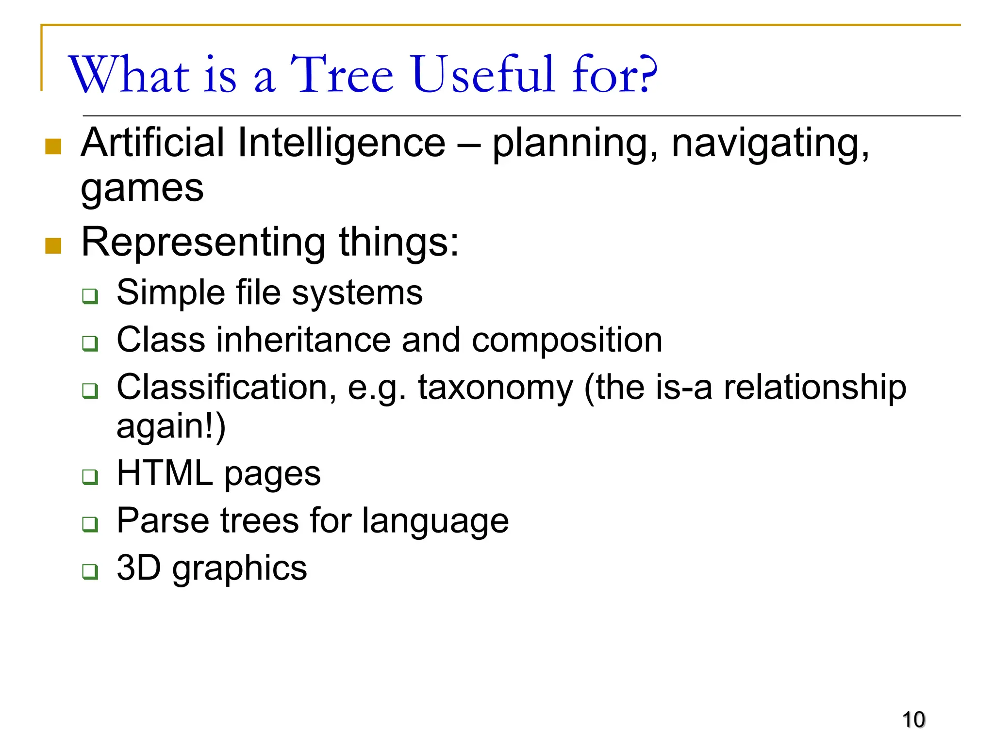 10 What is a Tree Useful for?  Artificial Intelligence – planning, navigating, games  Representing things:  Simple file systems  Class inheritance and composition  Classification, e.g. taxonomy (the is-a relationship again!)  HTML pages  Parse trees for language  3D graphics 