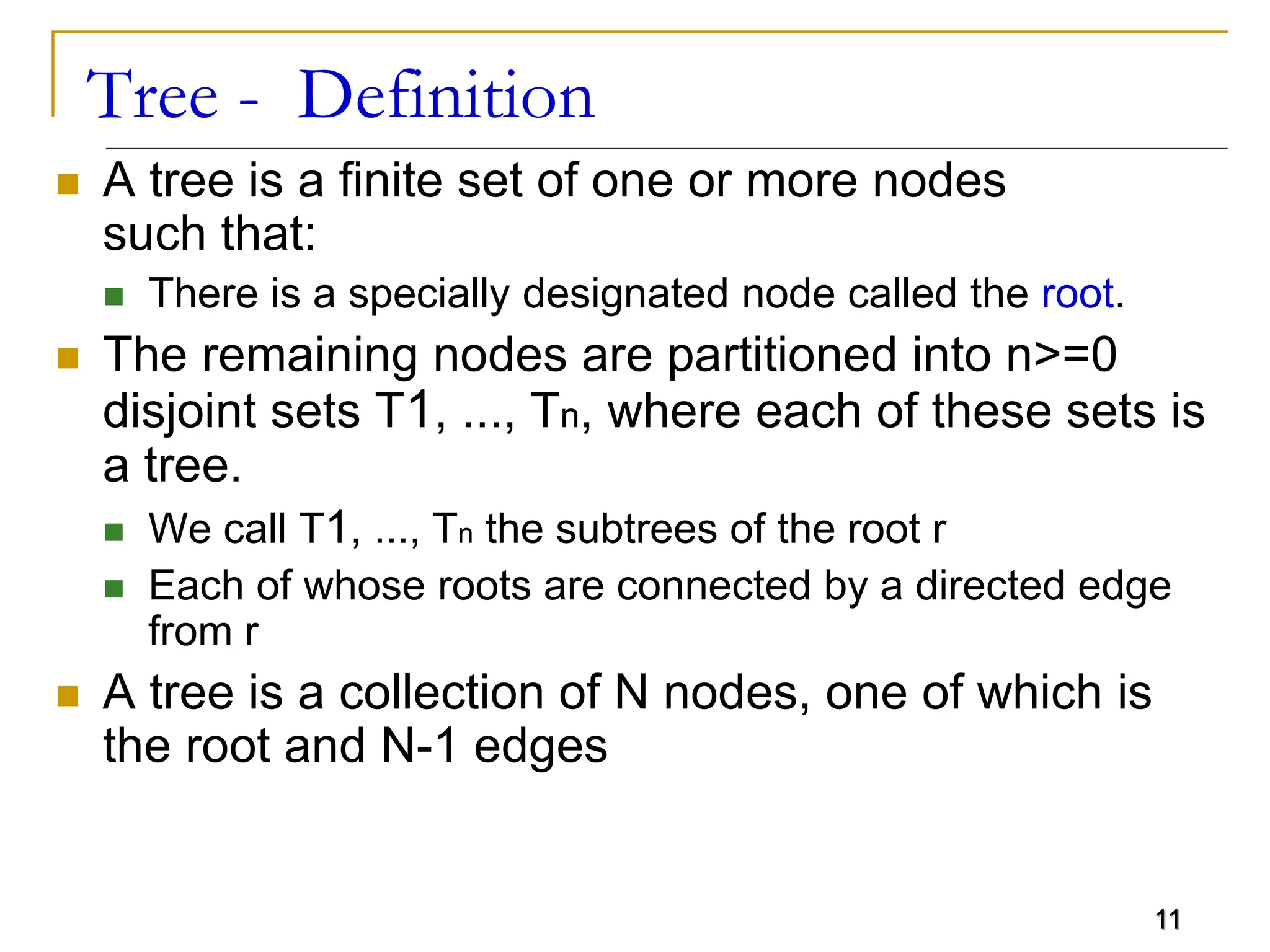 11 Tree - Definition  A tree is a finite set of one or more nodes such that:  There is a specially designated node called the root.  The remaining nodes are partitioned into n>=0 disjoint sets T1, ..., Tn, where each of these sets is a tree.  We call T1, ..., Tn the subtrees of the root r  Each of whose roots are connected by a directed edge from r  A tree is a collection of N nodes, one of which is the root and N-1 edges 