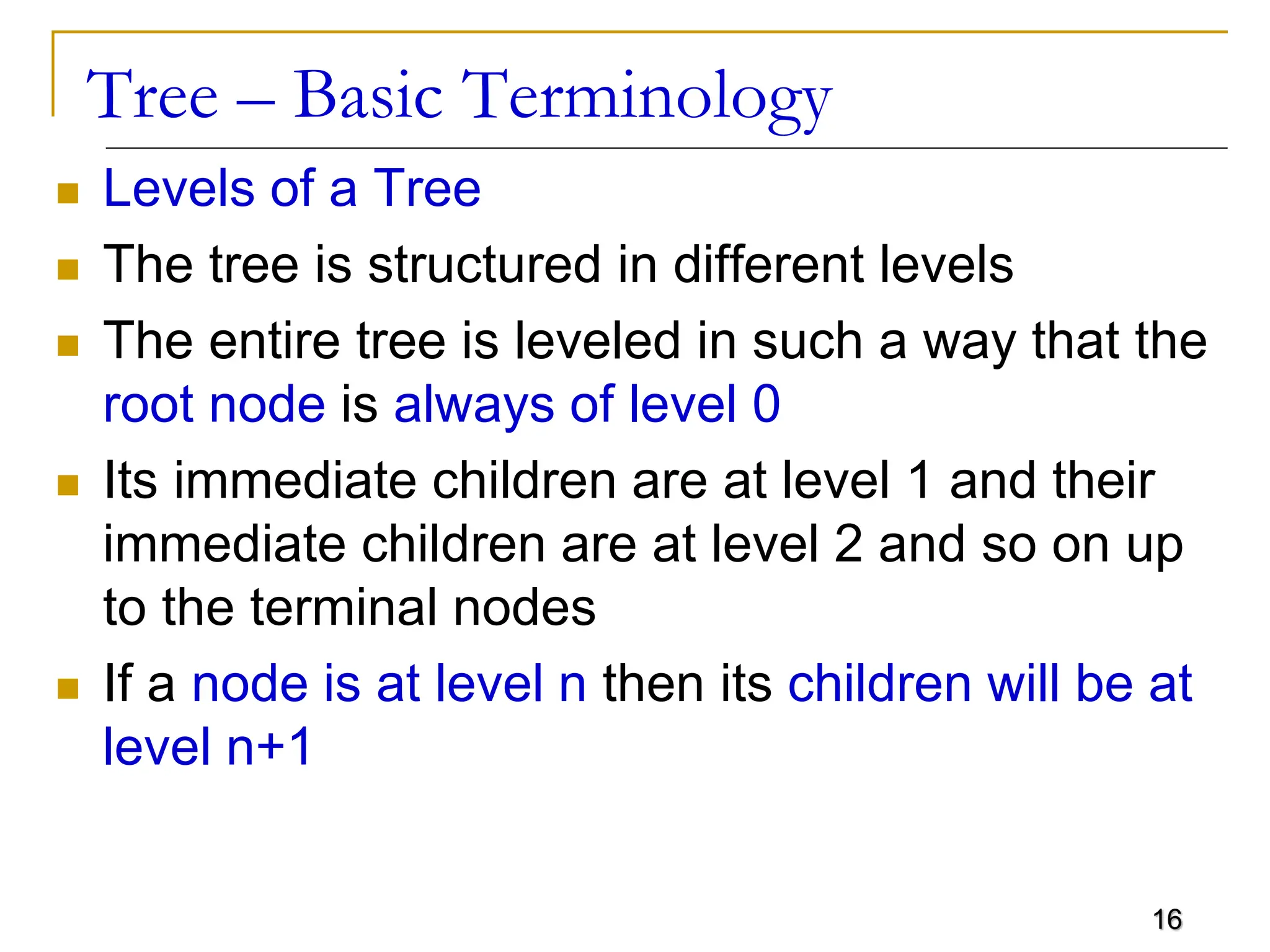 16 Tree – Basic Terminology  Levels of a Tree  The tree is structured in different levels  The entire tree is leveled in such a way that the root node is always of level 0  Its immediate children are at level 1 and their immediate children are at level 2 and so on up to the terminal nodes  If a node is at level n then its children will be at level n+1 