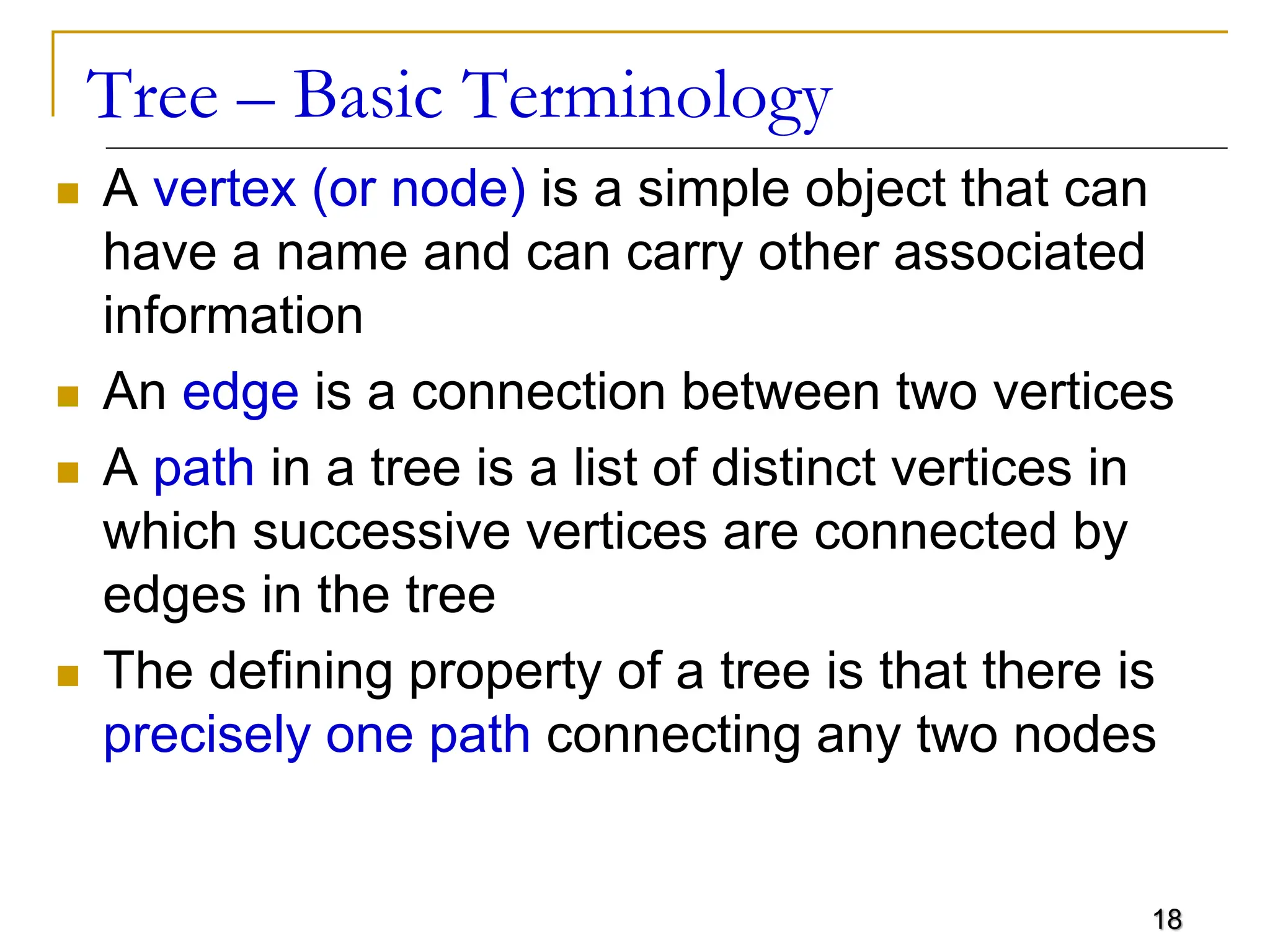 18 Tree – Basic Terminology  A vertex (or node) is a simple object that can have a name and can carry other associated information  An edge is a connection between two vertices  A path in a tree is a list of distinct vertices in which successive vertices are connected by edges in the tree  The defining property of a tree is that there is precisely one path connecting any two nodes 