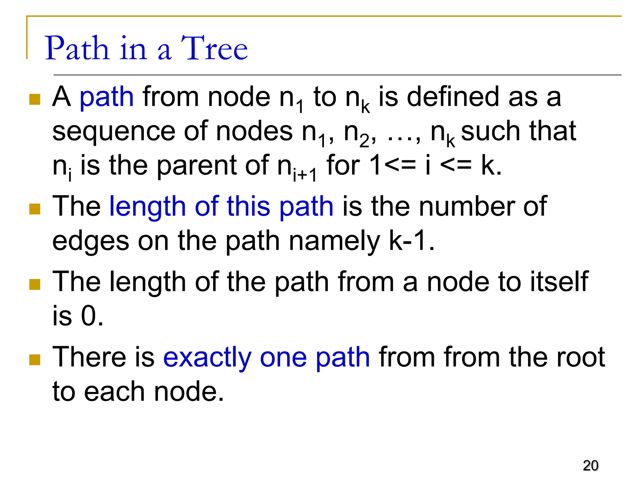 20 Path in a Tree  A path from node n1 to nk is defined as a sequence of nodes n1, n2, …, nk such that ni is the parent of ni+1 for 1<= i <= k.  The length of this path is the number of edges on the path namely k-1.  The length of the path from a node to itself is 0.  There is exactly one path from from the root to each node. 