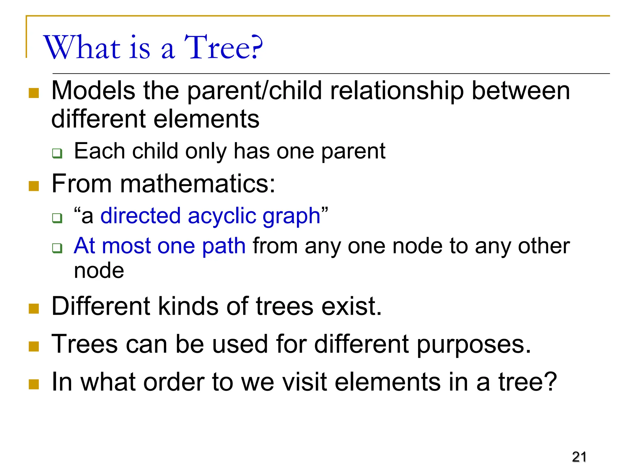 21 What is a Tree?  Models the parent/child relationship between different elements  Each child only has one parent  From mathematics:  “a directed acyclic graph”  At most one path from any one node to any other node  Different kinds of trees exist.  Trees can be used for different purposes.  In what order to we visit elements in a tree? 