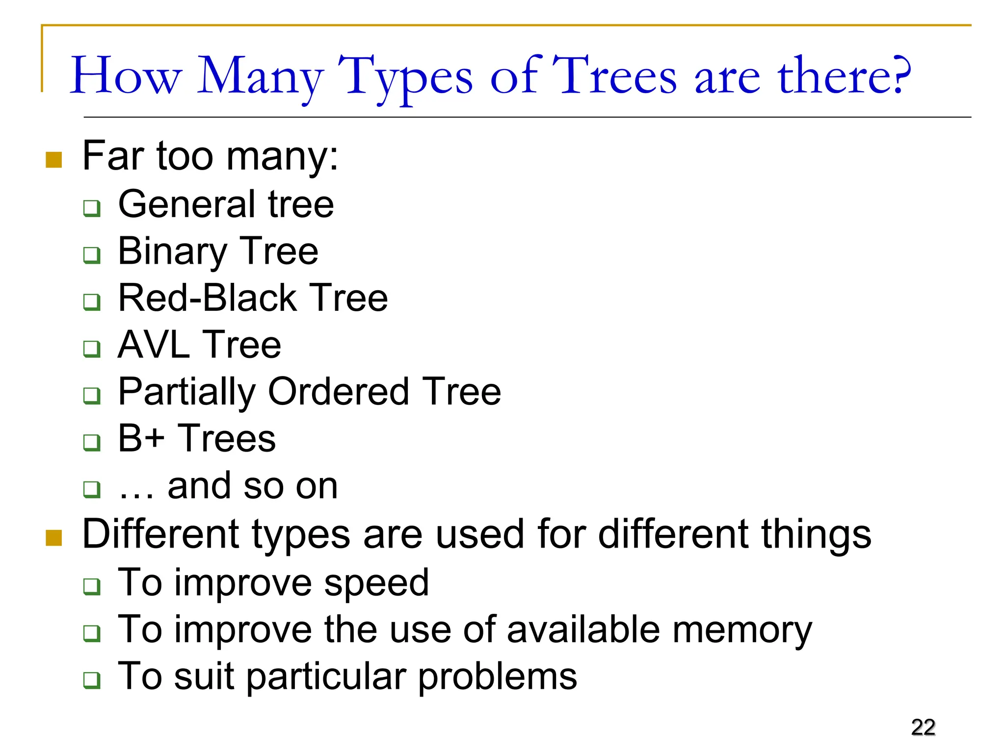 22 How Many Types of Trees are there?  Far too many:  General tree  Binary Tree  Red-Black Tree  AVL Tree  Partially Ordered Tree  B+ Trees  … and so on  Different types are used for different things  To improve speed  To improve the use of available memory  To suit particular problems 