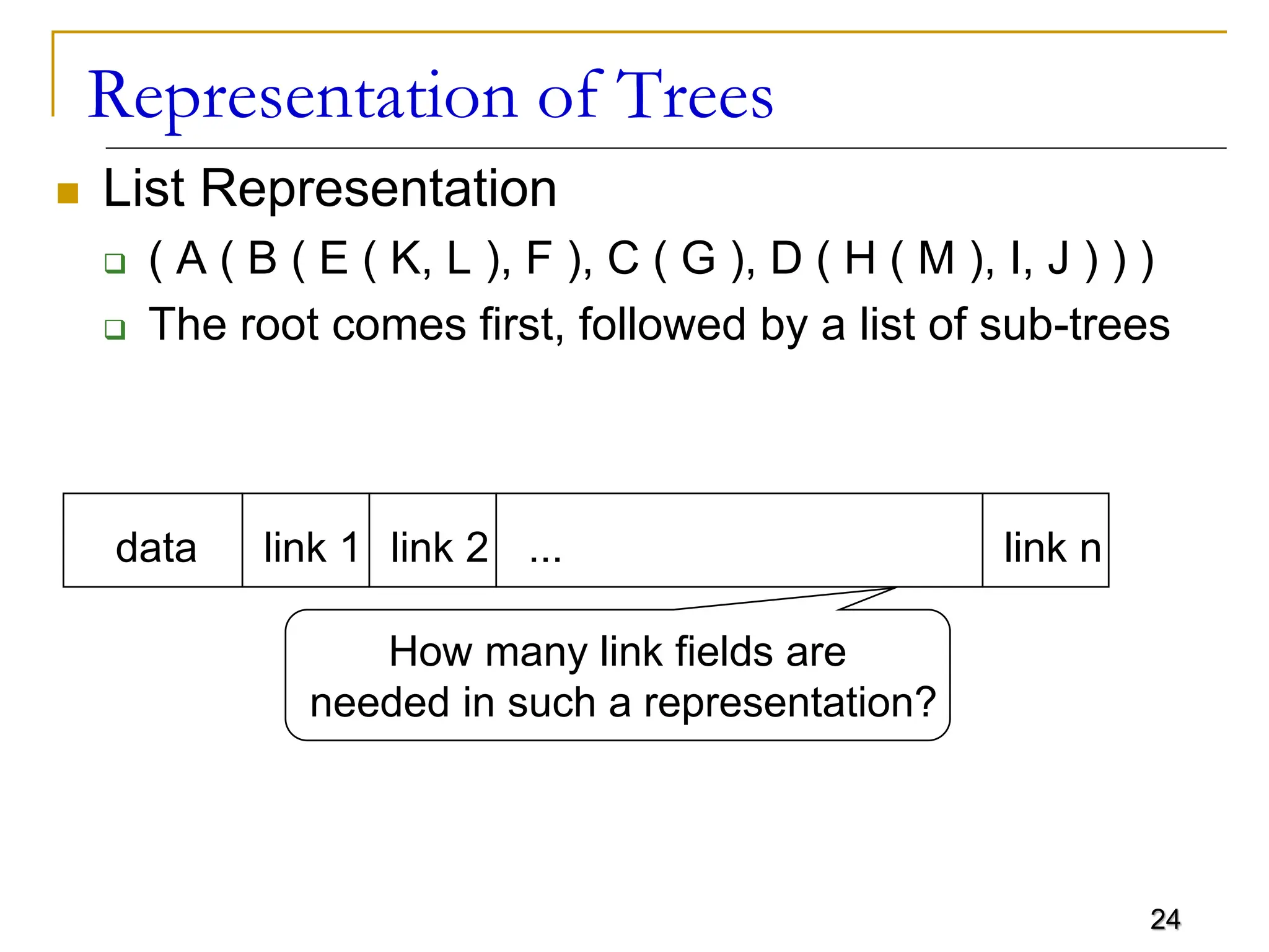 24 Representation of Trees  List Representation  ( A ( B ( E ( K, L ), F ), C ( G ), D ( H ( M ), I, J ) ) )  The root comes first, followed by a list of sub-trees data link 1 link 2 ... link n How many link fields are needed in such a representation? 