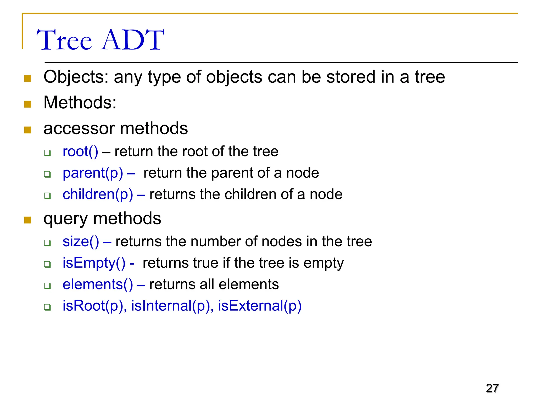 27 Tree ADT  Objects: any type of objects can be stored in a tree  Methods:  accessor methods  root() – return the root of the tree  parent(p) – return the parent of a node  children(p) – returns the children of a node  query methods  size() – returns the number of nodes in the tree  isEmpty() - returns true if the tree is empty  elements() – returns all elements  isRoot(p), isInternal(p), isExternal(p) 