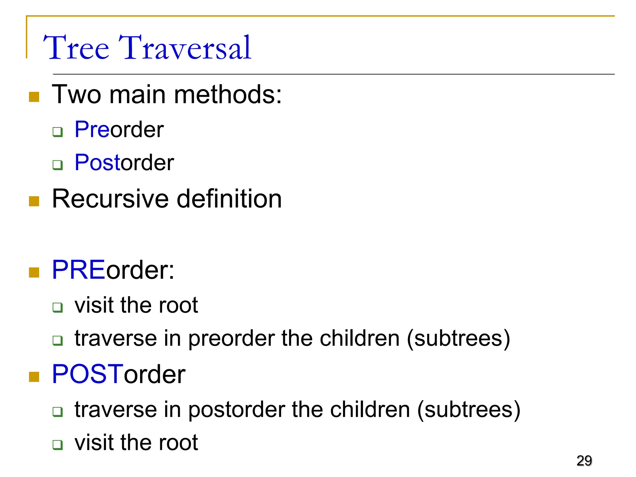 29 Tree Traversal  Two main methods:  Preorder  Postorder  Recursive definition  PREorder:  visit the root  traverse in preorder the children (subtrees)  POSTorder  traverse in postorder the children (subtrees)  visit the root 