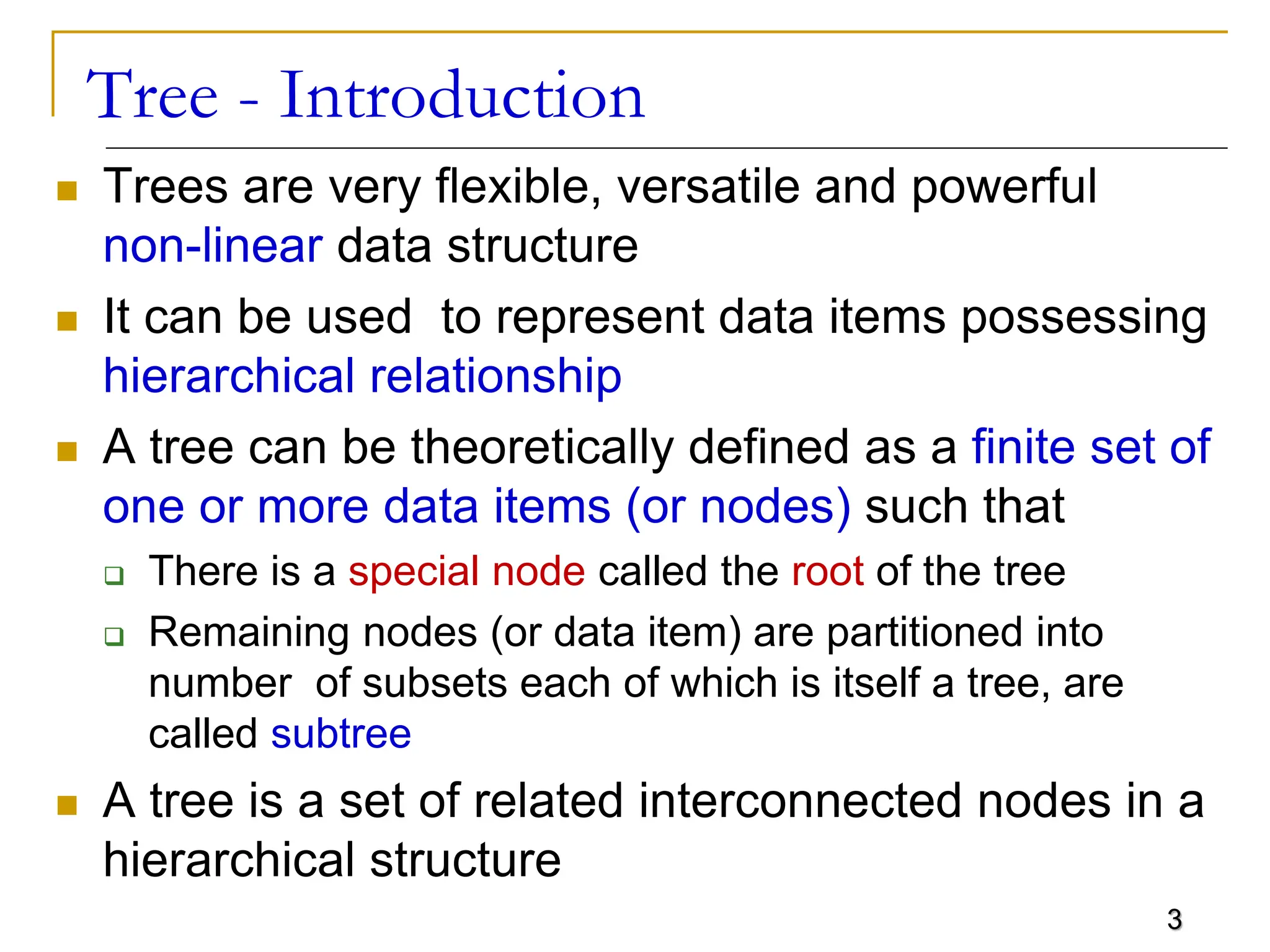 3 Tree - Introduction  Trees are very flexible, versatile and powerful non-linear data structure  It can be used to represent data items possessing hierarchical relationship  A tree can be theoretically defined as a finite set of one or more data items (or nodes) such that  There is a special node called the root of the tree  Remaining nodes (or data item) are partitioned into number of subsets each of which is itself a tree, are called subtree  A tree is a set of related interconnected nodes in a hierarchical structure 