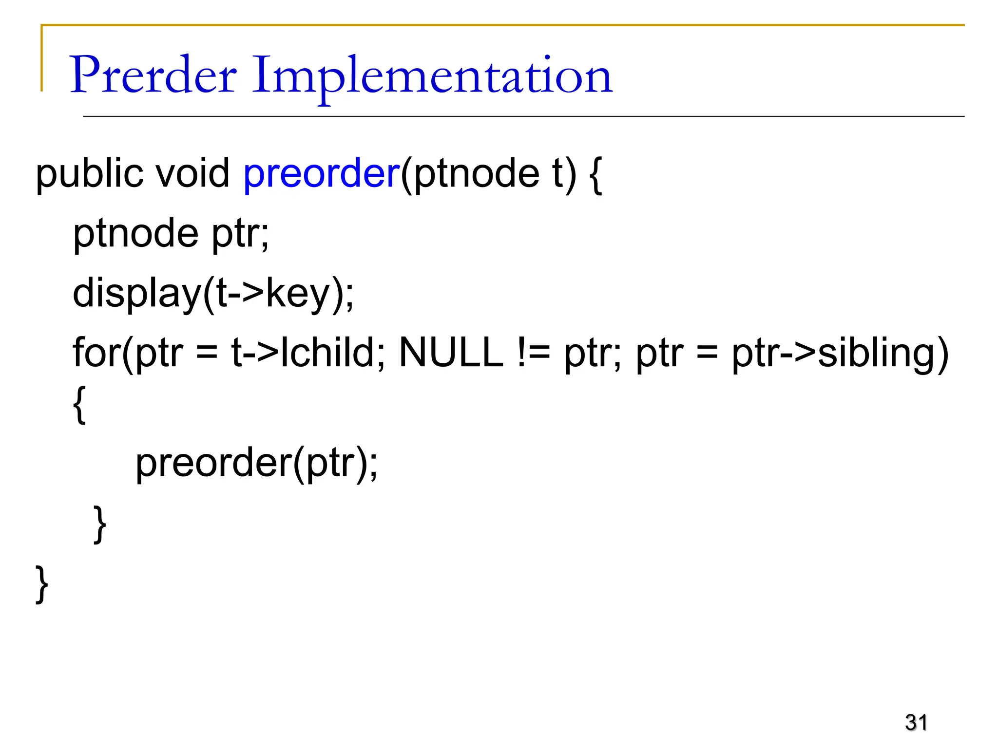 31 Prerder Implementation public void preorder(ptnode t) { ptnode ptr; display(t->key); for(ptr = t->lchild; NULL != ptr; ptr = ptr->sibling) { preorder(ptr); } } 