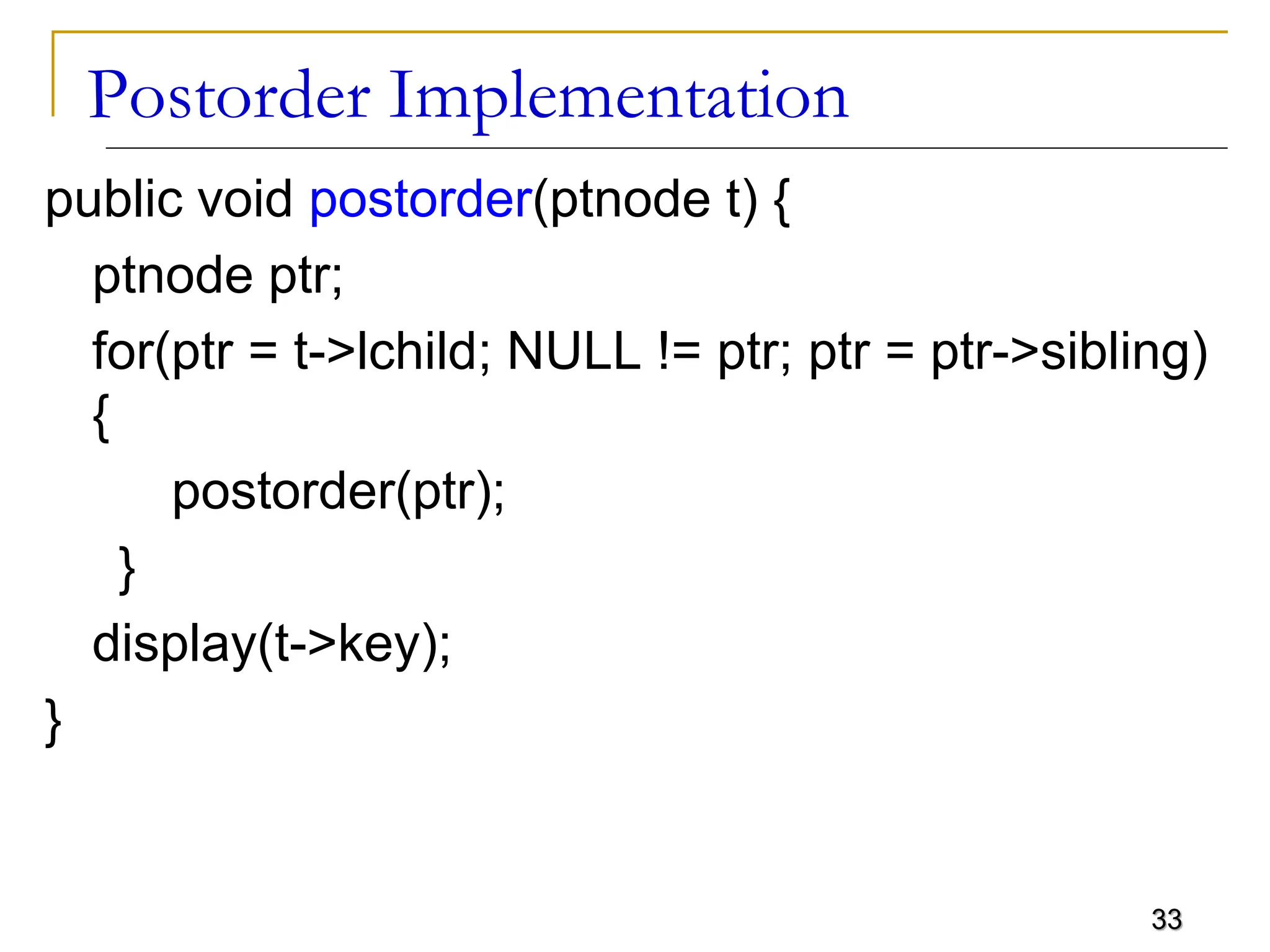 33 Postorder Implementation public void postorder(ptnode t) { ptnode ptr; for(ptr = t->lchild; NULL != ptr; ptr = ptr->sibling) { postorder(ptr); } display(t->key); } 
