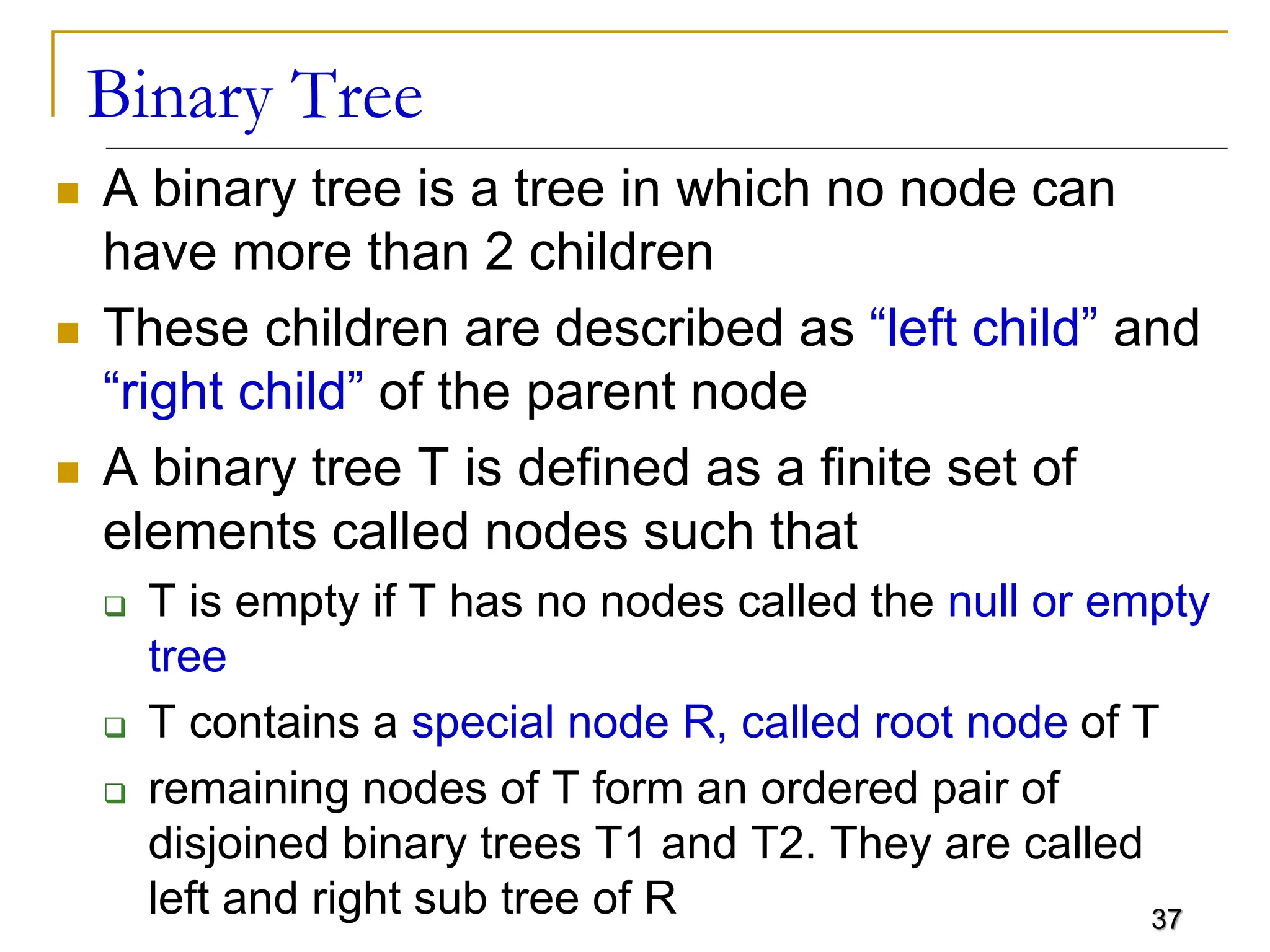 37 Binary Tree  A binary tree is a tree in which no node can have more than 2 children  These children are described as “left child” and “right child” of the parent node  A binary tree T is defined as a finite set of elements called nodes such that  T is empty if T has no nodes called the null or empty tree  T contains a special node R, called root node of T  remaining nodes of T form an ordered pair of disjoined binary trees T1 and T2. They are called left and right sub tree of R 