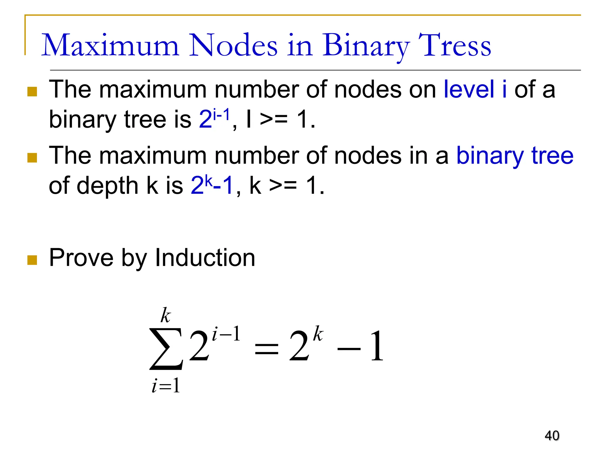 40 Maximum Nodes in Binary Tress  The maximum number of nodes on level i of a binary tree is 2i-1, I >= 1.  The maximum number of nodes in a binary tree of depth k is 2k-1, k >= 1.  Prove by Induction 2 2 1 1 1 i i k k      