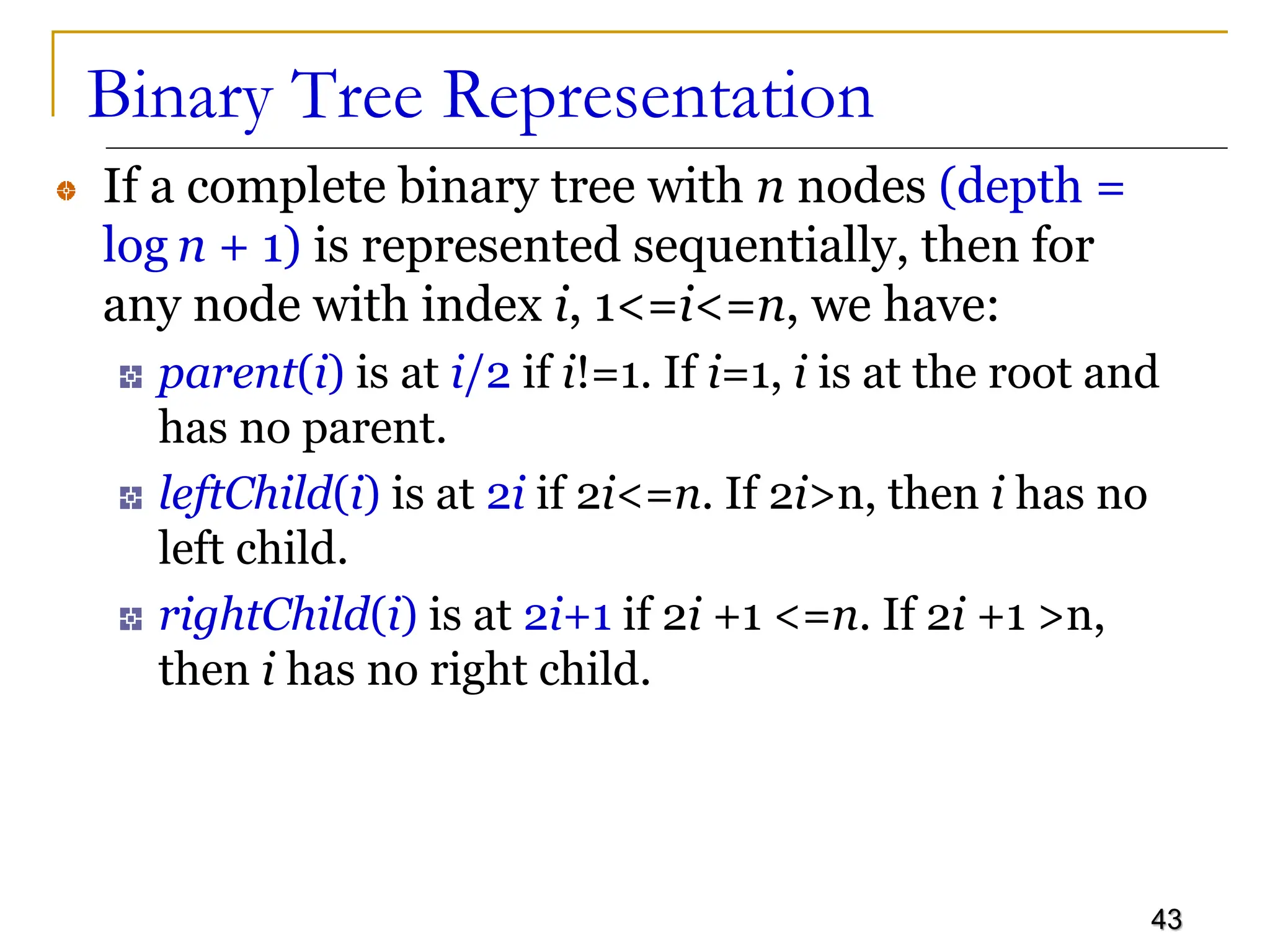 43 Binary Tree Representation If a complete binary tree with n nodes (depth = log n + 1) is represented sequentially, then for any node with index i, 1<=i<=n, we have: parent(i) is at i/2 if i!=1. If i=1, i is at the root and has no parent. leftChild(i) is at 2i if 2i<=n. If 2i>n, then i has no left child. rightChild(i) is at 2i+1 if 2i +1 <=n. If 2i +1 >n, then i has no right child. 