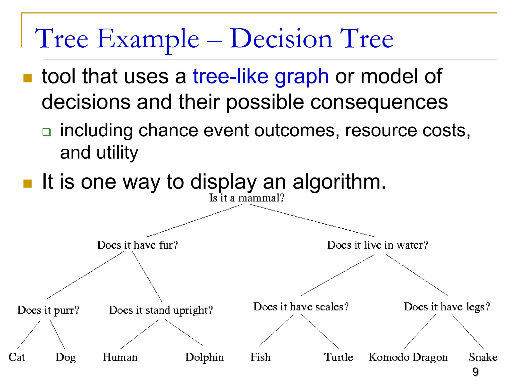 9 Tree Example – Decision Tree  tool that uses a tree-like graph or model of decisions and their possible consequences  including chance event outcomes, resource costs, and utility  It is one way to display an algorithm. 