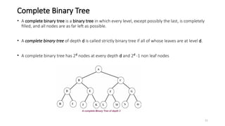 21
Complete Binary Tree
• A complete binary tree is a binary tree in which every level, except possibly the last, is completely
filled, and all nodes are as far left as possible.
• A complete binary tree of depth d is called strictly binary tree if all of whose leaves are at level d.
• A complete binary tree has 2d
nodes at every depth d and 2d
-1 non leaf nodes
 