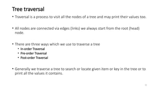 25
Tree traversal
• Traversal is a process to visit all the nodes of a tree and may print their values too.
• All nodes are connected via edges (links) we always start from the root (head)
node.
• There are three ways which we use to traverse a tree
• In-order Traversal
• Pre-order Traversal
• Post-order Traversal
• Generally we traverse a tree to search or locate given item or key in the tree or to
print all the values it contains.
 