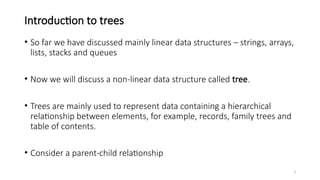 3
Introduction to trees
• So far we have discussed mainly linear data structures – strings, arrays,
lists, stacks and queues
• Now we will discuss a non-linear data structure called tree.
• Trees are mainly used to represent data containing a hierarchical
relationship between elements, for example, records, family trees and
table of contents.
• Consider a parent-child relationship
 