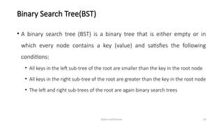 Ashim Lamichhane 33
Binary Search Tree(BST)
• A binary search tree (BST) is a binary tree that is either empty or in
which every node contains a key (value) and satisfies the following
conditions:
• All keys in the left sub-tree of the root are smaller than the key in the root node
• All keys in the right sub-tree of the root are greater than the key in the root node
• The left and right sub-trees of the root are again binary search trees
 