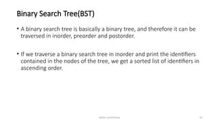 Ashim Lamichhane 35
Binary Search Tree(BST)
• A binary search tree is basically a binary tree, and therefore it can be
traversed in inorder, preorder and postorder.
• If we traverse a binary search tree in inorder and print the identifiers
contained in the nodes of the tree, we get a sorted list of identifiers in
ascending order.
 