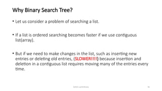 Ashim Lamichhane 36
Why Binary Search Tree?
• Let us consider a problem of searching a list.
• If a list is ordered searching becomes faster if we use contiguous
list(array).
• But if we need to make changes in the list, such as inserting new
entries or deleting old entries, (SLOWER!!!!) because insertion and
deletion in a contiguous list requires moving many of the entries every
time.
 