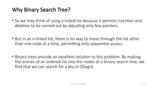 Ashim Lamichhane 37
Why Binary Search Tree?
• So we may think of using a linked list because it permits insertion and
deletion to be carried out by adjusting only few pointers.
• But in an n-linked list, there is no way to move through the list other
than one node at a time, permitting only sequential access.
• Binary trees provide an excellent solution to this problem. By making
the entries of an ordered list into the nodes of a binary search tree, we
find that we can search for a key in O(logn)
 