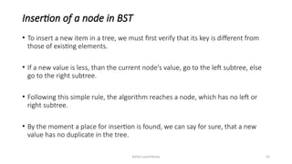 Ashim Lamichhane 42
Insertion of a node in BST
• To insert a new item in a tree, we must first verify that its key is different from
those of existing elements.
• If a new value is less, than the current node's value, go to the left subtree, else
go to the right subtree.
• Following this simple rule, the algorithm reaches a node, which has no left or
right subtree.
• By the moment a place for insertion is found, we can say for sure, that a new
value has no duplicate in the tree.
 
