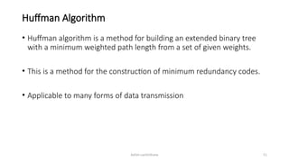 Ashim Lamichhane 51
Huffman Algorithm
• Huffman algorithm is a method for building an extended binary tree
with a minimum weighted path length from a set of given weights.
• This is a method for the construction of minimum redundancy codes.
• Applicable to many forms of data transmission
 