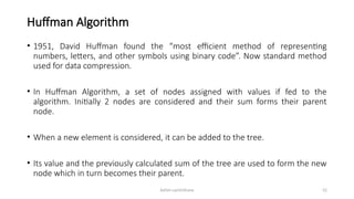 Ashim Lamichhane 52
Huffman Algorithm
• 1951, David Huffman found the “most efficient method of representing
numbers, letters, and other symbols using binary code”. Now standard method
used for data compression.
• In Huffman Algorithm, a set of nodes assigned with values if fed to the
algorithm. Initially 2 nodes are considered and their sum forms their parent
node.
• When a new element is considered, it can be added to the tree.
• Its value and the previously calculated sum of the tree are used to form the new
node which in turn becomes their parent.
 