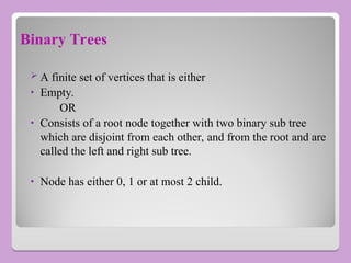 Binary Trees
 A finite set of vertices that is either
• Empty.
OR
• Consists of a root node together with two binary sub tree
which are disjoint from each other, and from the root and are
called the left and right sub tree.
• Node has either 0, 1 or at most 2 child.
 