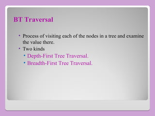 BT Traversal
• Process of visiting each of the nodes in a tree and examine
the value there.
• Two kinds
• Depth-First Tree Traversal.
• Breadth-First Tree Traversal.
 