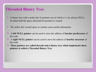 Threaded Binary Tree
 A binary tree with n nodes has 2n pointers out of which n+1 are always NULL,
So about half the space allocated for pointers is wasted
 We utilize this wasted space to contain some useful information
 A left NULL pointer can be used to store the address of inorder predecessor of
the node
 A right NULL pointer can be used to store the address of inorder successor of
the node.
 These pointers are called threads and a binary tree which implements these
pointers is called a Threaded Binary Tree
 