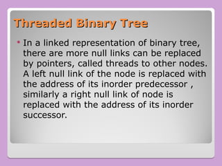 Threaded Binary Tree
Threaded Binary Tree
 In a linked representation of binary tree,
there are more null links can be replaced
by pointers, called threads to other nodes.
A left null link of the node is replaced with
the address of its inorder predecessor ,
similarly a right null link of node is
replaced with the address of its inorder
successor.
 