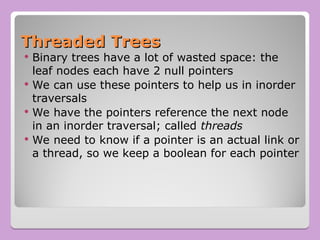 Threaded Trees
Threaded Trees
 Binary trees have a lot of wasted space: the
leaf nodes each have 2 null pointers
 We can use these pointers to help us in inorder
traversals
 We have the pointers reference the next node
in an inorder traversal; called threads
 We need to know if a pointer is an actual link or
a thread, so we keep a boolean for each pointer
 