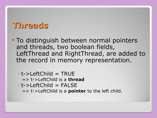 Threads
Threads
 To distinguish between normal pointers
and threads, two boolean fields,
LeftThread and RightThread, are added to
the record in memory representation.
◦ t->LeftChild = TRUE
=> t->LeftChild is a thread
◦ t->LeftChild = FALSE
=> t->LeftChild is a pointer to the left child.
 