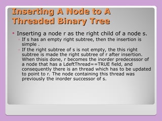 Inserting A Node to A
Inserting A Node to A
Threaded Binary Tree
Threaded Binary Tree
 Inserting a node r as the right child of a node s.
◦ If s has an empty right subtree, then the insertion is
simple .
◦ If the right subtree of s is not empty, the this right
subtree is made the right subtree of r after insertion.
When thisis done, r becomes the inorder predecessor of
a node that has a LdeftThread==TRUE field, and
consequently there is an thread which has to be updated
to point to r. The node containing this thread was
previously the inorder successor of s.
 