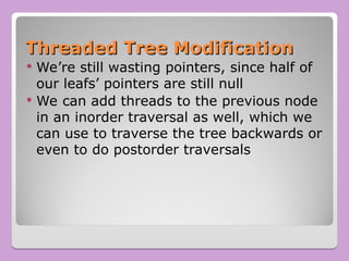 Threaded Tree Modification
Threaded Tree Modification
 We’re still wasting pointers, since half of
our leafs’ pointers are still null
 We can add threads to the previous node
in an inorder traversal as well, which we
can use to traverse the tree backwards or
even to do postorder traversals
 